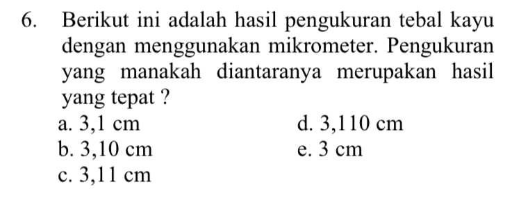 6. Berikut ini adalah hasil pengukuran tebal kayu dengan menggunakan mikrometer. Pengukuran yang manakah diantaranya merupakan hasil yang tepat ? a. 3,1 cm d. 3,110 cm b. 3,10 cm e. 3 cm c. 3,11 cm 