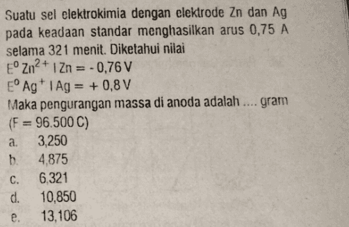 Suatu sel elektrokimia dengan elektrode Zn dan Ag pada keadaan standar menghasilkan arus 0,75 A selama 321 menit. Diketahui nilai ° Zn2+1 Zn = -0,76 V E° Ag 1 Ag = +0,8 V Maka pengurangan massa di anoda adalah .... gram (F= 96.500 C) a. 3,250 b. 4.875 C. 6,321 d. 10,850 e. 13,106 