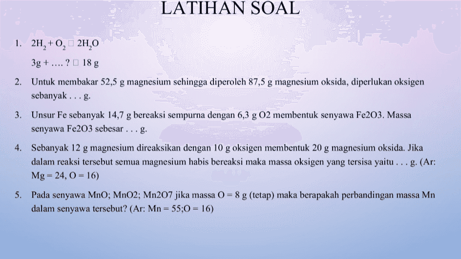 LATIHAN SOAL 1. 2H, +0,2H,0 3g + ....? 18 g 2. Untuk membakar 52,5 g magnesium sehingga diperoleh 87,5 g magnesium oksida, diperlukan oksigen sebanyak ...g. 3. Unsur Fe sebanyak 14,7 g bereaksi sempurna dengan 6,3 g 02 membentuk senyawa Fe203. Massa senyawa Fe203 sebesar ... g. 4. Sebanyak 12 g magnesium direaksikan dengan 10 g oksigen membentuk 20 g magnesium oksida. Jika dalam reaksi tersebut semua magnesium habis bereaksi maka massa oksigen yang tersisa yaitu ... g. (Ar: Mg = 24, 0 = 16) 5. Pada senyawa MnO; MnO2; Mn207 jika massa () = 8 g (tetap) maka berapakah perbandingan massa Mn dalam senyawa tersebut? (Ar: Mn = 55;0 = 16) 