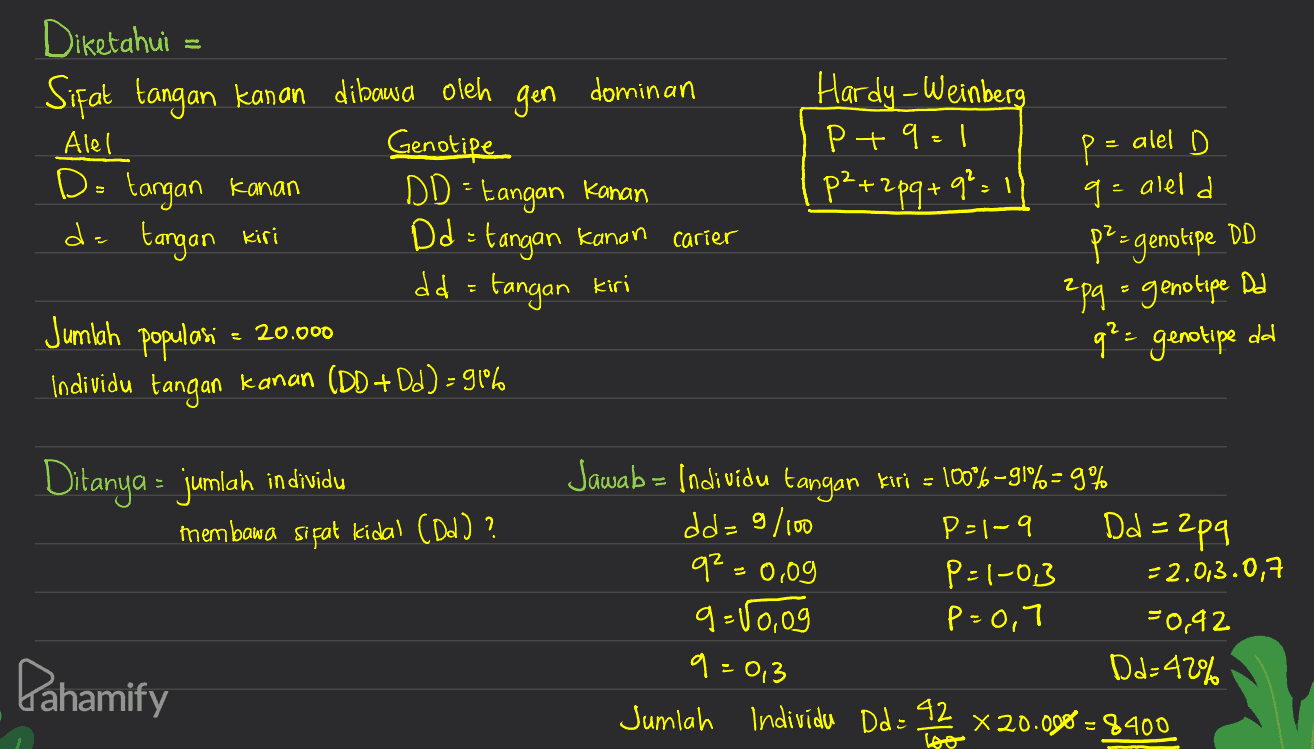Genotipe Hardy-Weinberg Pt 9 = 1 ,p²+2 pq+9² Diketahui = Sifat tangan kanan dibawa oleh gen dominan Alel D= tangan kanan DD - Eangan kanan da tangan kiri Dd = tangan kanan carier dd = tangan kiri Jumlah populasi Individu tangan kanan (DD+ Dd) – 9196 p = alel D g= aleld p-genotipe DD Zpq = genotipe Dd = 20.000 q² = genotipe da Ditanya - jumlah individu membawa sifat kidal (Dd) ? Dd=2pq q=0,09 Jawab = Individu tangan kiri = 1006–91%= 9% dd-9/100 P=1-9 P=1-0,3 = 2.0,3.0,7 q=10,og P=0,7 -0,92 D2:42% Jumlah Individu Dde 42 x 20.000 =' = 8400 Pahamify q=0,3 