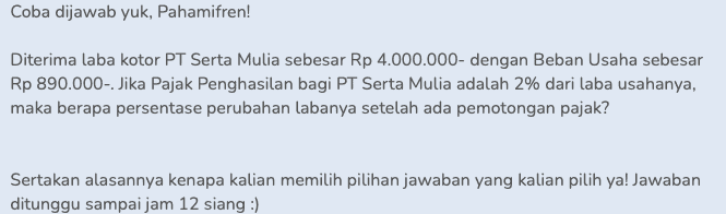 Coba dijawab yuk, Pahamifren! Diterima laba kotor PT Serta Mulia sebesar Rp 4.000.000- dengan Beban Usaha sebesar Rp 890.000- Jika Pajak Penghasilan bagi PT Serta Mulia adalah 2% dari laba usahanya, maka berapa persentase perubahan labanya setelah ada pemotongan pajak? Sertakan alasannya kenapa kalian memilih pilihan jawaban yang kalian pilih ya! Jawaban ditunggu sampai jam 12 siang :) 