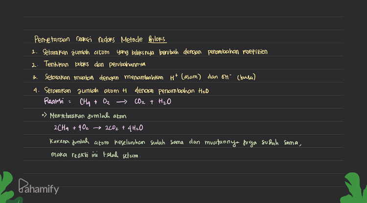 Pentetaraan reaksi redoks Metode Bloks 1. Setarakan jumlah atom yang biloks nya berubah dengan penambahan roefisien 2. Tentukan books dan perubahannya 3. Setarakan muatan dengan menambahkan Ht Casam) dan OH (basa) 4. Setararan jumlah atom H dengan penambahan Hzo Reaksi Oz CO2 + H₂O CHA > Mentetaratan Jumlah atom 2CH4 + 402 → 2002 + 4H₂O Karena jumlah atom keselunhan sudah sama dan muatannya juga sudah sama, maka reaksi ini telah setara. Dahamify 
3 Penyelaraan Reaksi Redors Metode Setengah Reaksi ( Reaksi dipecah menjadi or sidasi & reduresi) O setarakan jumlah atom yang mengalami perubahan berbis dengan penambahan koefisien seterafan somian o dengan menambattan H2O Setarakan jumlah H dengan menambahkan Ht setarakan muatan clencsan penambahan elektron Cē) 6 Setelah masing-masing setengah reaksi setara, kemudian disumpahkan Reaksi: CH₂ + Oz - CO2 + H₂O Mentetarakan jumlahs atom 2CH2 +402 → 2002 + 4H₂O Karena Juniah atom keselunhan sudah sama dan muatannya juga sudah sama, maka reaksi ini telah setara. 5 Pahamify 