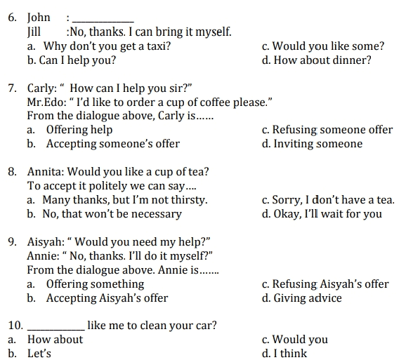 6. John Jill :No, thanks. I can bring it myself. a. Why don't you get a taxi? b. Can I help you? c. Would you like some? d. How about dinner? 7. Carly: “ How can I help you sir?" Mr.Edo: “ I'd like to order a cup of coffee please." From the dialogue above, Carly is...... a. Offering help c. Refusing someone offer b. Accepting someone's offer d. Inviting someone c. Sorry, I don't have a tea. d. Okay, I'll wait for you 8. Annita: Would you like a cup of tea? To accept it politely we can say.... a. Many thanks, but I'm not thirsty. b. No, that won't be necessary 9. Aisyah: “ Would you need my help?" Annie: “ No, thanks. I'll do it myself?" From the dialogue above. Annie is..... a. Offering something b. Accepting Aisyah's offer 10. like me to clean your car? How about b. Let's c. Refusing Aisyah's offer d. Giving advice a. c. Would you d. I think 