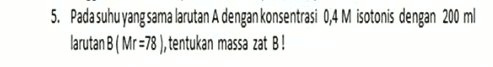 5. Pada suhu yang sama larutan A dengan konsentrasi 0,4 M isotonis dengan 200 ml larutan B ( Mr =78 ), tentukan massa zat B! 