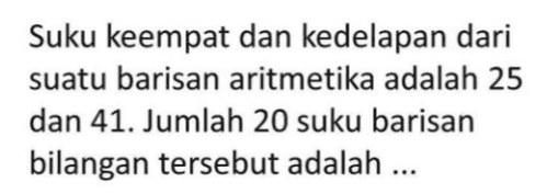 Suku keempat dan kedelapan dari suatu barisan aritmetika adalah 25 dan 41. Jumlah 20 suku barisan bilangan tersebut adalah ... 