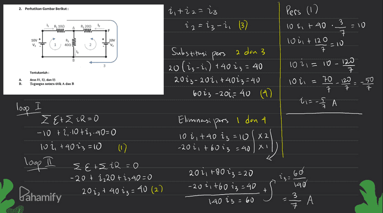 - i3 -i = = 3 ㅋ 을 ㅏ튀 VAB= iz. R3 3 40 ㅋ 120 Volt 3 8. 햐 을 A ||| ㅋ Pahamify 
2. Perhatikan Gambar Berikut : Pers (1) į, tiz=23 22=13-i (3) =10 R, 100 ww R, 200 ww F ㅋ 10V + V T 10 et 40 louit 120 7 ㅋ R3 400 20V V 1 + 120 =10 Substitusi pers 3 10 1021= 2 dan 3 20(i3-2,) +4013 - 40 2023-2ozit +4023=40 6023 -2017 40 (4) - 1200 Tentukanlah : 120 ㅋ 7 120 ㅋ A. B. Arus T1, T2, dan 13 Tegangan antara titik A dan B loli 11 70 ㅋ 50 7 ㅋ isos А loop I EtZiR=0 -10 +2,10723.40=0 102, +40 iz=10 (1) loop π EtsiR=0 -20t i 2 20 ti 340=0 Pahamify 20 ;2 + 40 iz=40 (2) Eliminasi pers I dan 4 10 i +40 iz=10 -2021 +60 i3=40 XT X 2 ? = 60 2021 +80 73=20 -2021 +60 iz=40 140 iz=60 + 2 / 킄 А 140 3 ㅋ 