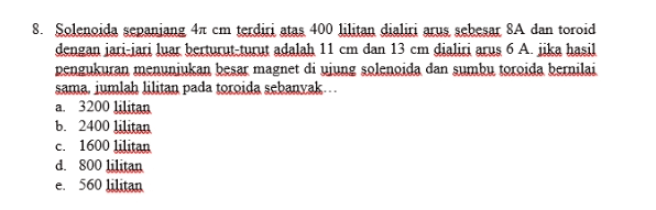 8. Solenoida sepanjang 47 cm terdiri atas 400 lilitan dialiri arus sebesar 8A dan toroid dengan jari-jari luar berturut-turut adalah 11 cm dan 13 cm dialiri arus 6 A. jika hasil pengukuran menunjukan besar magnet di ujung solenoida dan sumbu toroida bernilai sama, jumlah lilitan pada toroida sebanyak... a. 3200 lilitan b. 2400 lilitan c. 1600 lilitan d. 800 lilitan e. 560 lilitan 