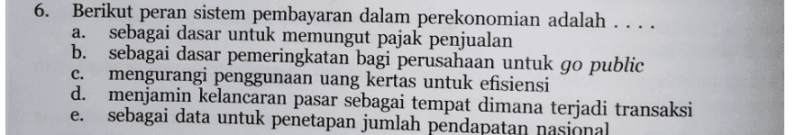 a. 6. Berikut peran sistem pembayaran dalam perekonomian adalah .... sebagai dasar untuk memungut pajak penjualan b. sebagai dasar pemeringkatan bagi perusahaan untuk go public mengurangi penggunaan uang kertas untuk efisiensi d. menjamin kelancaran pasar sebagai tempat dimana terjadi transaksi sebagai data untuk penetapan jumlah pendapatan nasional C. e. 