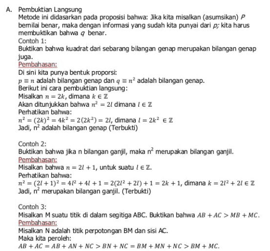 juga. A. Pembuktian Langsung Metode ini didasarkan pada proposisi bahwa: Jika kita misalkan (asumsikan) P bernilai benar, maka dengan informasi yang sudah kita punyai dari p; kita harus membuktikan bahwa a benar. Contoh 1: Buktikan bahwa kuadrat dari sebarang bilangan genap merupakan bilangan genap Pembahasan: Di sini kita punya bentuk proporsi: p = n adalah bilangan genap dan q = n² adalah bilangan genap. Berikut ini cara pembuktian langsung: Misalkan n = 2k, dimana kez Akan ditunjukkan bahwa n = 21 dimana 1 EZ Perhatikan bahwa: n? = (2k)? = 4k? = 2(2k) = 21, dimana I = 2k? Ez Jadi, n2 adalah bilangan genap (Terbukti) Contoh 2: Buktikan bahwa jika n bilangan ganjil, maka n’ merupakan bilangan ganjil. Pembahasan: Misalkan bahwa n = 21 +1, untuk suatu lez. Perhatikan bahwa: n2 = (21 + 1)2 = 412 +41 + 1 = 2(212 +21) + 1 = 2k + 1, dimana k = 212 + 21 € Z Jadi, n? merupakan bilangan ganjil. (Terbukti) Contoh 3: Misalkan M suatu titik di dalam segitiga ABC. Buktikan bahwa AB + AC > MB + MC. Pembahasan: Misalkan N adalah titik perpotongan BM dan sisi AC. Maka kita peroleh: AB + AC = AB + AN + NC > BN + NC = BM + MN + NC > BM + MC. 