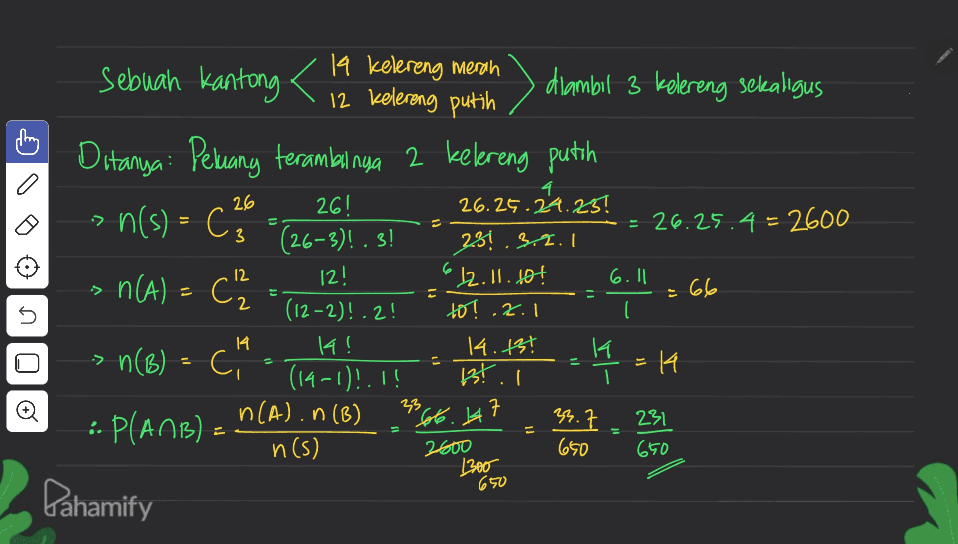 26 •> 3 3 12 6.|| Sebuah kantong 19 kelereng merah 12 kelereng putih diambil 3 kelereng sekaligus Ditanya: Peluang terambilnya 2 kelereng putih 4 261 26.25.24.25! n(s) - Can ca = 26.25.4 - 2600 (26-3)! .3! 231.3.2.1 n(A) = C2 12! 12.11.10€ ) = 66 (12-2)!.2! to! ! I 14! 14.13€ K n(B) = Ci n( k = 14 (14-1)!.!! 1st. I n(a) n (B) 7 "6t6.lt 23.7 :. P(AMB) - n(s) 2600 650 650 1300 Pahamify pl U .2.1 14 U > = o 33 7 231 650 
