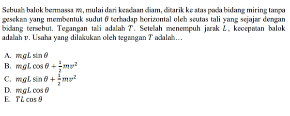 Sebuah balok bermassa m, mulai dari keadaan diam, ditarik ke atas pada bidang miring tanpa gesekan yang membentuk sudut terhadap horizontal oleh seutas tali yang sejajar dengan bidang tersebut. Tegangan tali adalah T. Setelah menempuh jarak L, kecepatan balok adalah v. Usaha yang dilakukan oleh tegangan T adalah... A. mgL sine B. mgl cos 0 + mv2 c. mgl sin 0 + mv2 D. mgl cos e E. TL cos 