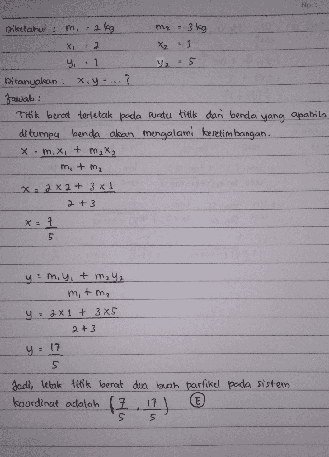 No. : Diketahui : m, 2 kg Mz . 3 kg Xi : 2 X₂ = Y25 y 1 Ditanyakan : x y z ...? Jawab: Titik berat terletak pada peatu titik dari benda yang apabila ditumpu benda akan mengalami kesetimbangan. x = m, x,+ m2 82 m, & m₂ X: 2 x 2 + 3 x 1 2+3 X = 7 5. y = miy,+ m2 Ya m, tm₂ = 2x1 + 3x5 2+3 y = 17 5 Jadi, letak titik berat dua buah partikel pada sistem I t s 4 ) 