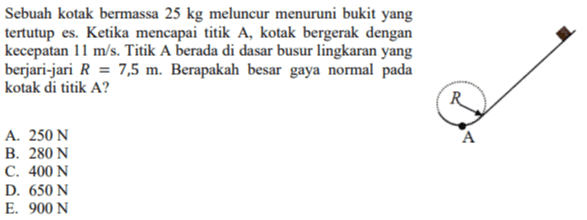 Sebuah kotak bermassa 25 kg meluncur menuruni bukit yang tertutup es. Ketika mencapai titik A, kotak bergerak dengan kecepatan 11 m/s. Titik A berada di dasar busur lingkaran yang berjari-jari R = 7,5 m. Berapakah besar gaya normal pada kotak di titik A? R R A A. 250 N B. 280 N C. 400 N D. 650 N E. 900 N 