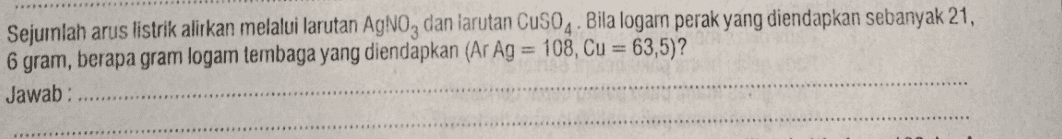 Sejuinlah arus listrik alirkan melalui larutan AgNO3 dan larutan CuSO4. Bila logam perak yang diendapkan sebanyak 21, 6 gram, berapa gram logam lembaga yang diendapkan (Ar Ag = 108, Cu = 63,5)? Jawab: 