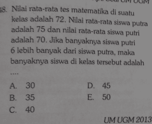 48. Nilai rata-rata tes matematika di suatu kelas adalah 72. Nilai rata-rata siswa putra adalah 75 dan nilai rata-rata siswa putri adalah 70. Jika banyaknya siswa putri 6 lebih banyak dari siswa putra, maka banyaknya siswa di kelas tersebut adalah A. 30 B. 35 C. 40 D. 45 E. 50 UM UGM 2013 