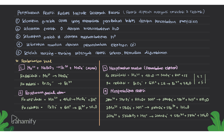 5 Penyelaraan Reaksi Recors Metode setengah Reaksi ( Reaksi dipecah menjadi or sidasi & redorsi) O Setarakan jumlah atom yang mengalami perrbahan borboles dengan penambahan koefisien ② seteraran jumlah 0 dengan menambahkan Hzo Setarakan jumlah H dengan menambahkan H+ q setarakan muatan clengan penambahan elektron cē) Setelah masing-masing setengah reaksi setara, kemudian disumahiran Pembahasan soal Cr2O72 t ce er + Cl2 (9) (asam) B Mentetarakan muatan (Penambahan elettron) Rx oksidasi = u → Cz Rx oksidasi ace- → Czt zē Rx reduksi Creo q? G3t Rx reduksi Cr2O72- + 14H* t6e → 26 31 +7H20 2 Penyetaraan dumlah alom 9 Menjumlahkan reaksi Rx oksidasi : 20 l Cr₂O7²- +60 + 14H* → 32 + 26 3+ + 7H20 Rx reduksi = Cr2O7²- + 14H* Cr₂O72- + 14H* 26 3+ +7H2O 3+ Para os como en acest site 1 m3/ . 个 Pahamify 
4 Penyelaraan Reaksi Reclors Metode Setengah Reaksi ( Reaksi dipecah menjadi or sidasi & reduesi) O Setarakan jumlah atom yang mengalami perubahan berbis dengan penambahan koefisien 2 seteraran jumlah o dengan menambattan H2O ~ Setarakan jumlah H dengan menambahkan H+ setarakan muatan clengan penambahan elektron Cē) 5 Setelah masing-masing setengah rearsi setara, kemudian ditumlahran * Pembahasan soal Mn2+ + Napi 3 > Bi Mt + Mno a casam) B Mentetavakan muatan (Penambahan elektron) Rx oksidasi = Mn 24 Mnoa Rx oksidasi Mn2t + 4H2O → Mnoq + 8H7 +5€ Rx reduksi = Bio₃ » Bi 3+ Rx reduksi BO3 + 6H+ + 2e → Bi' +3 H₂O x5 12 Penyetaraan Jumlah alom 19 Menjumlahkan reaksi Rx oksidasi Mr + 4H2OMnO, +8H* 2Mn 2+ + 5Bi03 + & H2O+ 304 → 2000 + 5B; 3t+16H7 + 15H20 Rx reduksi - BiO; GH* → Bist + 3H20 2Mn2+ + 5Bi03 + 14H* 2 MnO, + 5 Bist + 7420 . 2Mn2+ + 5 Nabi 83 + 14H* 2Mn0a + 5813t+5 Nat +7H20 X 2 = 2.3t 2+ + Pahamify 