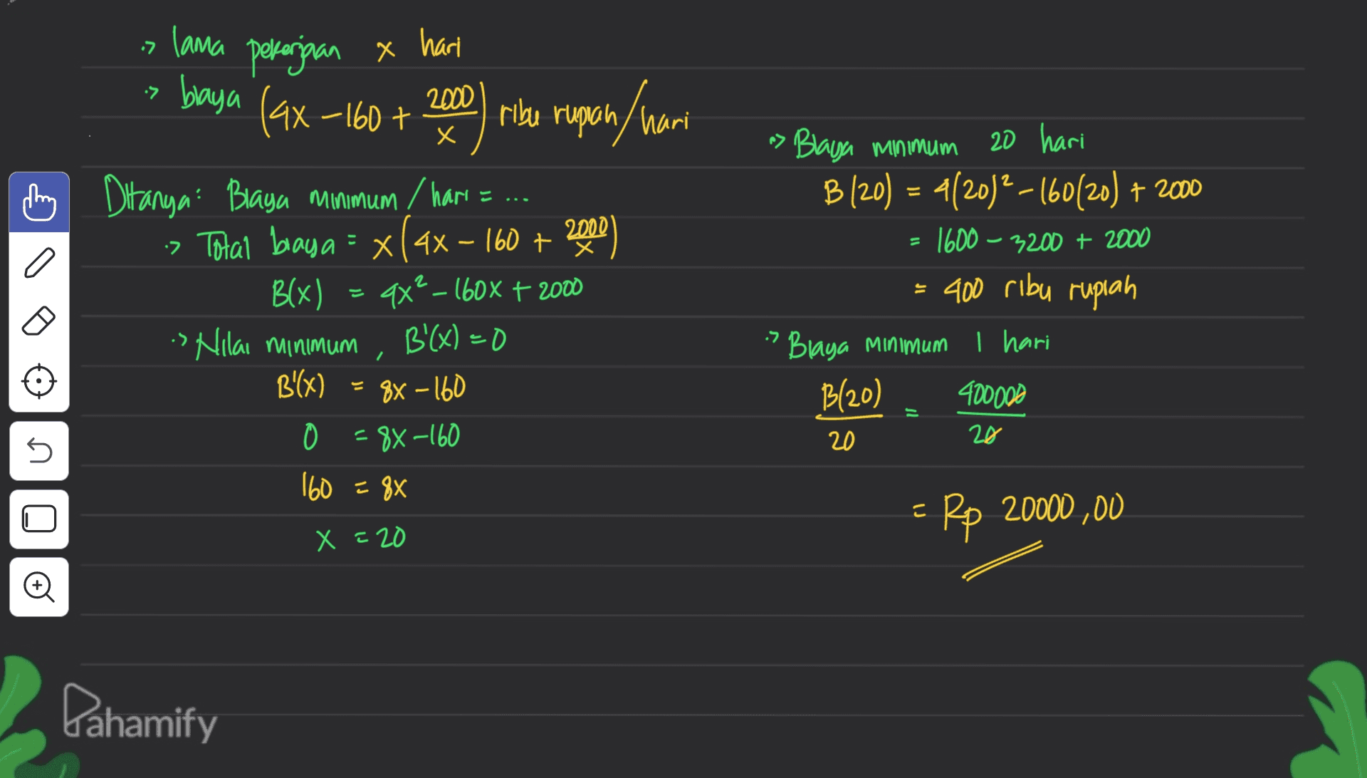 7. lama pekerjaan & harl х ל• baya (ax-160 + 2000 ribu rupiah rupan / hari х = Ditanya: Braya minimum / hari = ... :Total baya = x(ax - 160 + 2000) Blx) ax? – 160x + 2000 s Nilai minimum B'(x) = 0 B'(x) 88 - 160 0 = 8x-160 160 = 88 n> Blaya minimum 20 hari B (20) = 4(2012-16020) + 2000 1600 – 3200 + 2000 = 400 ribu rupiah » Blaya Minimum I hari B(20) 400000 ל. - 20 20 E no o Rp 20000 ,00 X = 20 Pahamify 