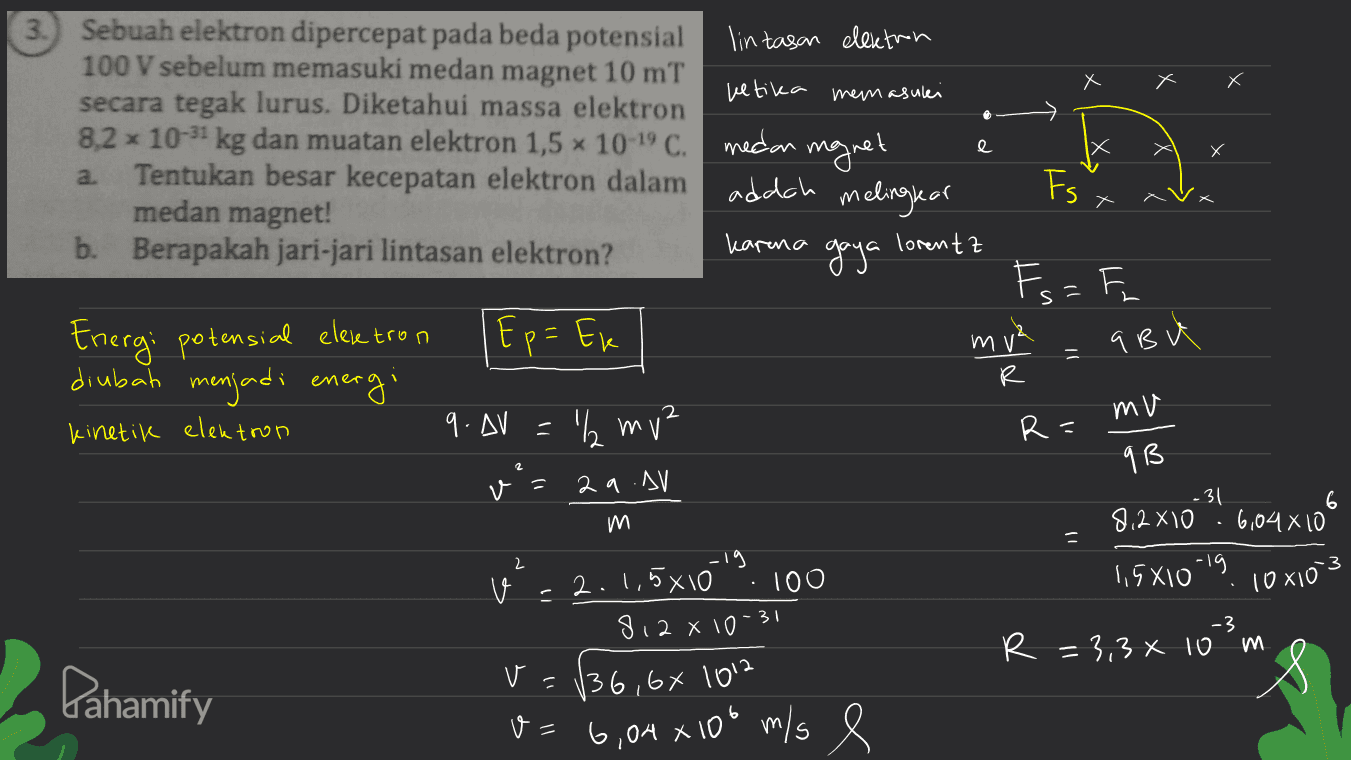 3.) Sebuah elektron dipercepat pada beda potensial lintasan elektron 100 V sebelum memasuki medan magnet 10 mT ketika memasulei secara tegak lurus. Diketahui massa elektron 8,2 x 10-31 kg dan muatan elektron 1,5 x 10-19 C. medan magnet a. Tentukan besar kecepatan elektron dalam adach medan magnet! melinglar b. Berapakah jari-jari lintasan elektron? karena gaya lorentz e X Fs Fs = Energi potensial elektron Ep= Ek mv² R abu diubah menjadi energi 2 mu kinetik elektron 9. AV = '₂ mv² R= 9 B v = 2a .AV -31 604x100 m 8.2 X10 · 6104X10 - 2 .3 1,5X10 v 10x10 -19 2.1,5x10 100 812 X10-31 -3 R = 3,3 x 10 m va Pahamify 136,66 1012 8= 6,04 x 100 m/s e 