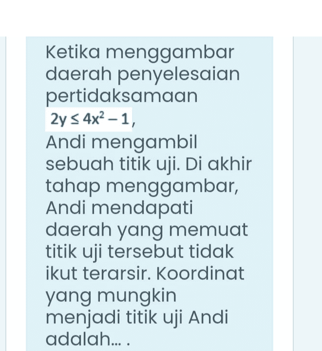 Ketika menggambar daerah penyelesaian pertidaksamaan 2y s 4x2-1, Andi mengambil sebuah titik uji. Di akhir tahap menggambar, Andi mendapati daerah yang memuat titik uji tersebut tidak ikut terarsir. Koordinat yang mungkin menjadi titik uji Andi adalah.... 