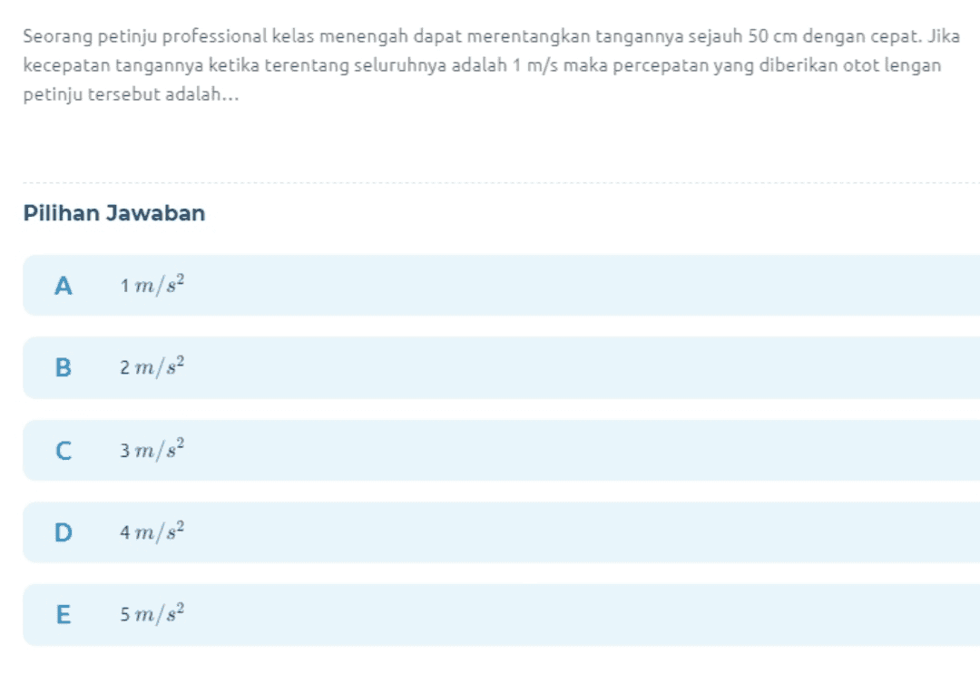 Seorang petinju professional kelas menengah dapat merentangkan tangannya sejauh 50 cm dengan cepat. Jika kecepatan tangannya ketika terentang seluruhnya adalah 1 m/s maka percepatan yang diberikan otot lengan petinju tersebut adalah... Pilihan Jawaban A 1 m/s2 B 2 m/s2 С 3 m/s2 D 4 m/s2 E 5 m/s2 