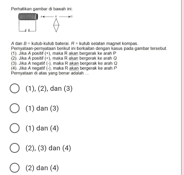 Perhatikan gambar di bawah ini: > A dan B = kutub-kutub baterai. R = kutub selatan magnet kompas. Pernyataan-pernyataan berikut ini berkaitan dengan kasus pada gambar tersebut. (1). Jika A positif (+), maka R akan bergerak ke arah P (2). Jika A positif (+), maka R akan bergerak ke arah Q (3). Jika A negatif (-), maka R akan bergerak ke arah Q (4). Jika A negatif (-), maka R akan bergerak ke arah P Pernyataan di atas yang benar adalah ... (1), (2), dan (3) O (1) dan (3) 1 O (1) dan (4) O (2), (3) dan (4) O (2) dan (4) 