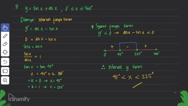 3) y= sin x + OS X, Ò EX €360° Ditanya: interval fungu turun y': = Los X-SM X # Syarat fungsi turun y y'<i » WsX - SIN X <o 0 = los X - sinx + t Sinx = Wsx Sinx D 45 225 360° cosx 5 & interval y turun 45° <x<225° 2 fan x=tan 450 X = 450 tk. 180° ok=0 - X=45° > k=1 X = 225' = Pahamify 
A f(x) X₂ UiS -X sinex a 0 = Xc X = 1 0 X° D. 50 Oʻ = x < 360° # Subtitusi nilai - Millal x ke f(x) = an’x < Ditanya koordinat titik stasioner flo)=0 > X = 90' of (90°) = Syarat! f(x)=0 -> x = 180° -> $(180) 0 f'(x) - 2 sin x.asx f(360) ={{x,y)(0,0),(507,1) , (10%,0), (270".), # X=0tk.360° # 2X= 180°tk. 360° (360º,0)) 1 = (otzita ,otz exc. a 2 :> X > 360° - = 0 = Sin 2x 0 sin 2x = sin o 5 .081.77.06- X ,lb=XG 0=716 x - k. 180° sk=0 +x=0 ?K= 1 + x = 180° 7 k= 2 X=360° o sk=10x=270° Pahamify 
+ lo 0<x<15 atau 105°<x< 1959 atau . a ) 3 f(x) = sin (2X+60), 0 < x < 360° a. absis fitik stasioner (f '(x)=0) + 2x + 60°= -90°+k. 360° a. °= 2x = -150° +1.360° f'(x) - 2 cos (2X+60) X = -75°4k, 180° 2 cos (2x+60) = 0 -> k = 1 x = 105 as (2x + 60°) = 0 »k=20 X = 285° cos (2x+60) = cos go 3. X= { IS', 105°, 1959, 285"} # 2x+60° = 90° + k. 360° b. Interval fungsi naike I f'(x) >0) f'@) = = 2 as (2x+60) >0 2852X < 360° 5 2X = 30° tk. 360° x = 1 tk. 180° 2 > K-0 -0 X = 15' :>k: 140 x = 1959 + - + + 0° وا 105 1959 285 360° Pahamify 