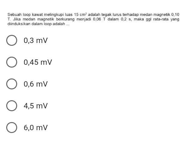 Sebuah loop kawat melingkupi luas 15 cm2 adalah tegak lurus terhadap medan magnetik 0,10 T. Jika medan magnetik berkurang menjadi 0,06 T dalam 0,2 s, maka ggl rata-rata yang diinduksikan dalam loop adalah ... 0,3 mv O 0,45 mV O 0,6 mV O 4,5 mV O 6,0 mV 