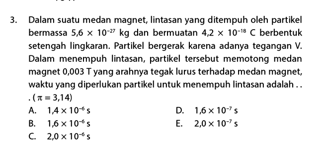 3. Dalam suatu medan magnet, lintasan yang ditempuh oleh partikel bermassa 5,6 x 10-27 kg dan bermuatan 4,2 x 10-18 C berbentuk setengah lingkaran. Partikel bergerak karena adanya tegangan V. Dalam menempuh lintasan, partikel tersebut memotong medan magnet 0,003 T yang arahnya tegak lurus terhadap medan magnet, waktu yang diperlukan partikel untuk menempuh lintasan adalah .. .(n = 3,14) A. 1,4 x 10-6S D. 1,6 x 10-75 B. 1,6 x 10-6S E. 2,0 x 10-75 C. 2,0 x 10-65 