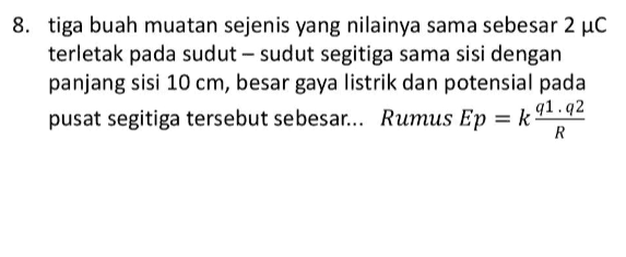 8. tiga buah muatan sejenis yang nilainya sama sebesar 2 uc terletak pada sudut-sudut segitiga sama sisi dengan panjang sisi 10 cm, besar gaya listrik dan potensial pada pusat segitiga tersebut sebesar... Rumus Ep = k 91,92 R 