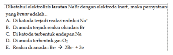 Diketahui elektrolisis larutan NaBr dengan elektroda inert, maka pernyataan yang benar adalah.. A. Di katoda terjadi reaksi reduksi Na* B. Di anoda terjadi reaksi oksidasi Br C. Di katoda terbentuk endapan Na D. Di anoda terbentuk gas O2 E. Reaksi di anoda: Br2 → 2Br- + 2e 