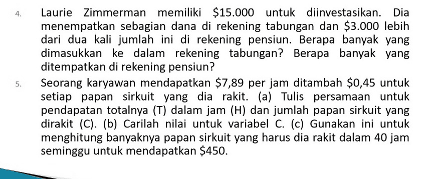 4. 5. Laurie Zimmerman memiliki $15.000 untuk diinvestasikan. Dia menempatkan sebagian dana di rekening tabungan dan $3.000 lebih dari dua kali jumlah ini di rekening pensiun. Berapa banyak yang dimasukkan ke dalam rekening tabungan? Berapa banyak yang ditempatkan di rekening pensiun? Seorang karyawan mendapatkan $7,89 per jam ditambah $0,45 untuk setiap papan sirkuit yang dia rakit. (a) Tulis persamaan untuk pendapatan totalnya (T) dalam jam (H) dan jumlah papan sirkuit yang dirakit (C). (b) Carilah nilai untuk variabel C. (c) Gunakan ini untuk menghitung banyaknya papan sirkuit yang harus dia rakit dalam 40 jam seminggu untuk mendapatkan $450. 