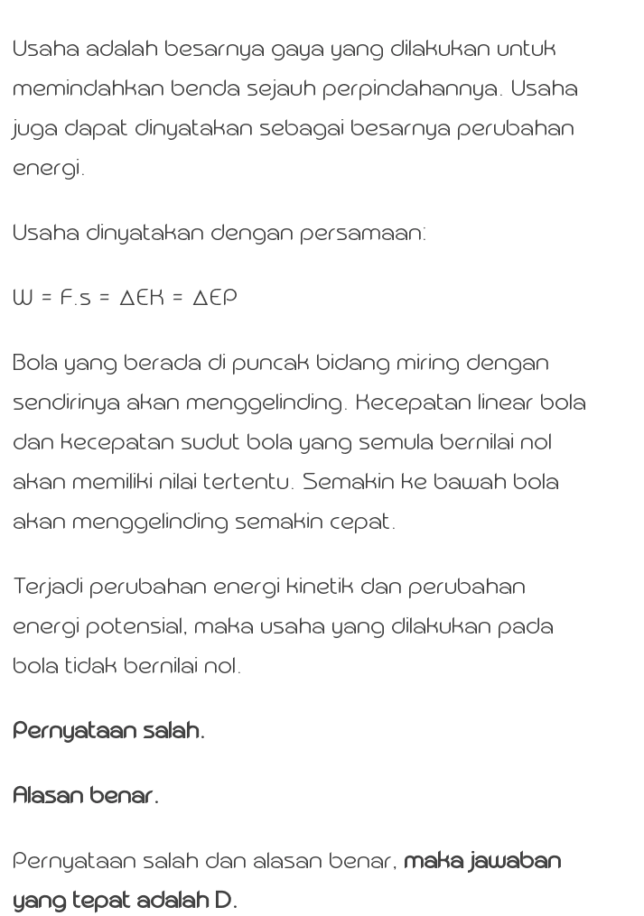 Usaha adalah besarnya gaya yang dilakukan untuk memindahkan benda sejauh perpindahannya. Usaha juga dapat dinyatakan sebagai besarnya perubahan energi Usaha dinyatakan dengan persamaan: W = Fs = AEK = AEP Bola yang berada di puncak bidang miring dengan sendirinya akan menggelinding. Kecepatan linear bola dan kecepatan sudut bola yang semula bernilai nol akan memiliki nilai tertentu. Semakin ke bawah bola akan menggelinding semakin cepat. Terjadi perubahan energi kinetik dan perubahan energi potensial, maka usaha yang dilakukan pada bola tidak bernilai nol. Pernyataan salah. Alasan benar. Pernyataan salah dan alasan benar, maka jawaban yang tepat adalah D. 
