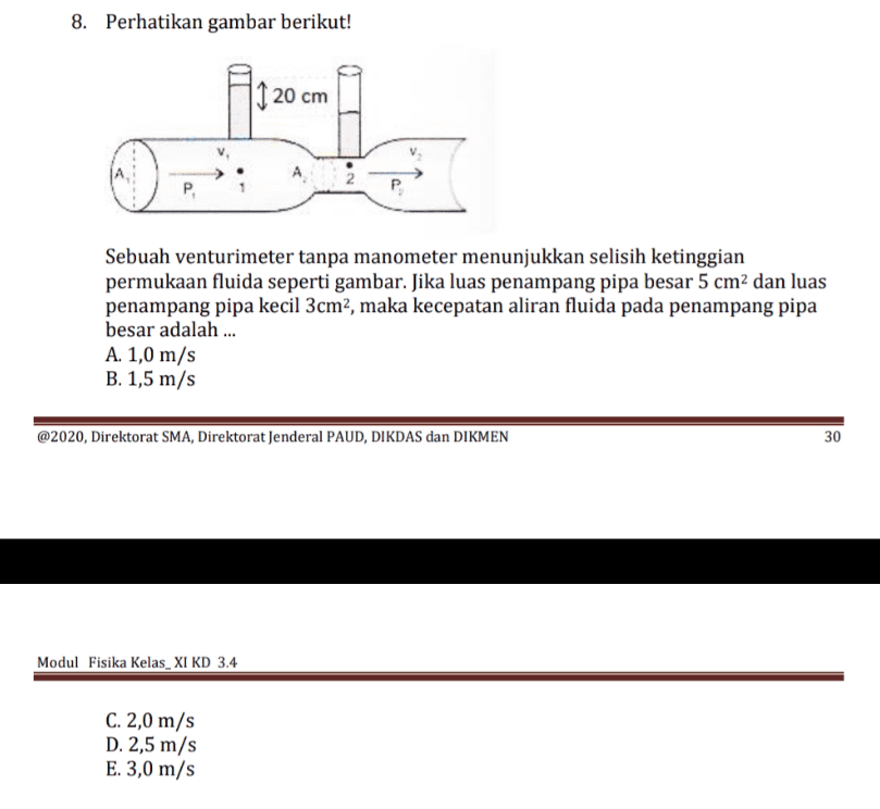8. Perhatikan gambar berikut! 11 20 cm NO P. Sebuah venturimeter tanpa manometer menunjukkan selisih ketinggian permukaan fluida seperti gambar. Jika luas penampang pipa besar 5 cm2 dan luas penampang pipa kecil 3cm2, maka kecepatan aliran fluida pada penampang pipa besar adalah ... A. 1,0 m/s B. 1,5 m/s @2020, Direktorat SMA, Direktorat Jenderal PAUD, DIKDAS dan DIKMEN 30 Modul Fisika Kelas XI KD 3.4 C. 2,0 m/s D. 2,5 m/s E. 3,0 m/s 