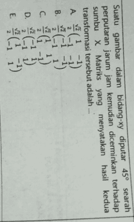 Suatu gambar dalam bidang-xy diputar 45° searah perputaran jarum jam kemudian dicerminkan terhadap sumbu X Matriks yang menyatakan hasil kedua transformasi tersebut adalah .... A A / A v2 B. c. - D. Ci 1) E. ci 31) (-i 7) 