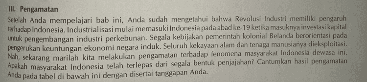 III. Pengamatan Setelah Anda mempelajari bab ini, Anda sudah mengetahui bahwa Revolusi Industri memiliki pengaruh terhadap Indonesia. Industrialisasi mulai memasuki Indonesia pada abad ke-19 ketika masuknya investasi kapital untuk pengembangan industri perkebunan. Segala kebijakan pemerintah kolonial Belanda berorientasi pada pengerukan keuntungan ekonomi negara induk. Seluruh kekayaan alam dan tenaga manusianya dieksploitasi. Nah, sekarang marilah kita melakukan pengamatan terhadap fenomena masyarakat Indonesia dewasa ini. Apakah masyarakat Indonesia telah terlepas dari segala bentuk penjajahan? Cantumkan hasil pengamatan Anda pada tabel di bawah ini dengan disertai tanggapan Anda. 
No. Hasil Pengamatan Tanggapan Anda 1. 2. 3. 4. 5. 
