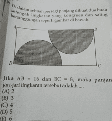19. Di dalam sebuah persegi panjang dibuat dua buah Setengah lingkaran yang kongruen dan saling bersinggungan seperti gambar di bawah. B D С Jika AB = 16 dan BC = 8, maka panjan jari-jari lingkaran tersebut adalah .... (A) 2 (B) 3 (C) 4 (D) 5 E) 6 