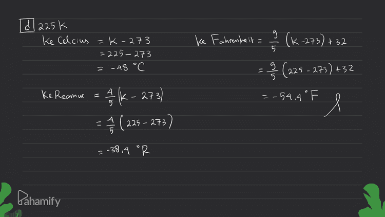 Td 225k ke Celcius =k-273 =225-273 = - 48 °C ke Fahrenheit 9 5 (K-2,73) +32 - § (225 - 273) +32 = -54.4 ° F l Ke Reamur 4/16 - 273) (225 - 273) = -38,4 "R Pahamify 
[al 45 cl 14 F 16| 36 R ke Celcius = 5 5 R= 5 -36 Ke Celcius A ke Reamur=4 5 c= .45 4 = 45 °C (E) (1-32) = 36 °R Ke Fahrenheit = P R +32 =-10 C ke Fahrenheit 9/2 +32 = 9.36 +32 = 45+32 = 113. OF = 113 °F ke kelvin (+273 = 45+273 = 318 K Ke Reamur A (F-32) - 3 = @(14-32) =-8 °R ke kelvin == { (F-32 7+273 = (14-32)+273 Ke Kelvin = R +273 5.36+2 73 = 4 시 Pahamify 5 9 = 318k = 263 K 