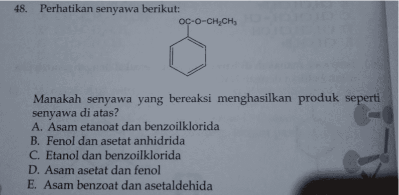 48. Perhatikan senyawa berikut: OC-O-CH2CH3 Manakah senyawa yang bereaksi menghasilkan produk seperti senyawa di atas? A. Asam etanoat dan benzoilklorida B. Fenol dan asetat anhidrida C. Etanol dan benzoilklorida D. Asam asetat dan fenol E. Asam benzoat dan asetaldehida 