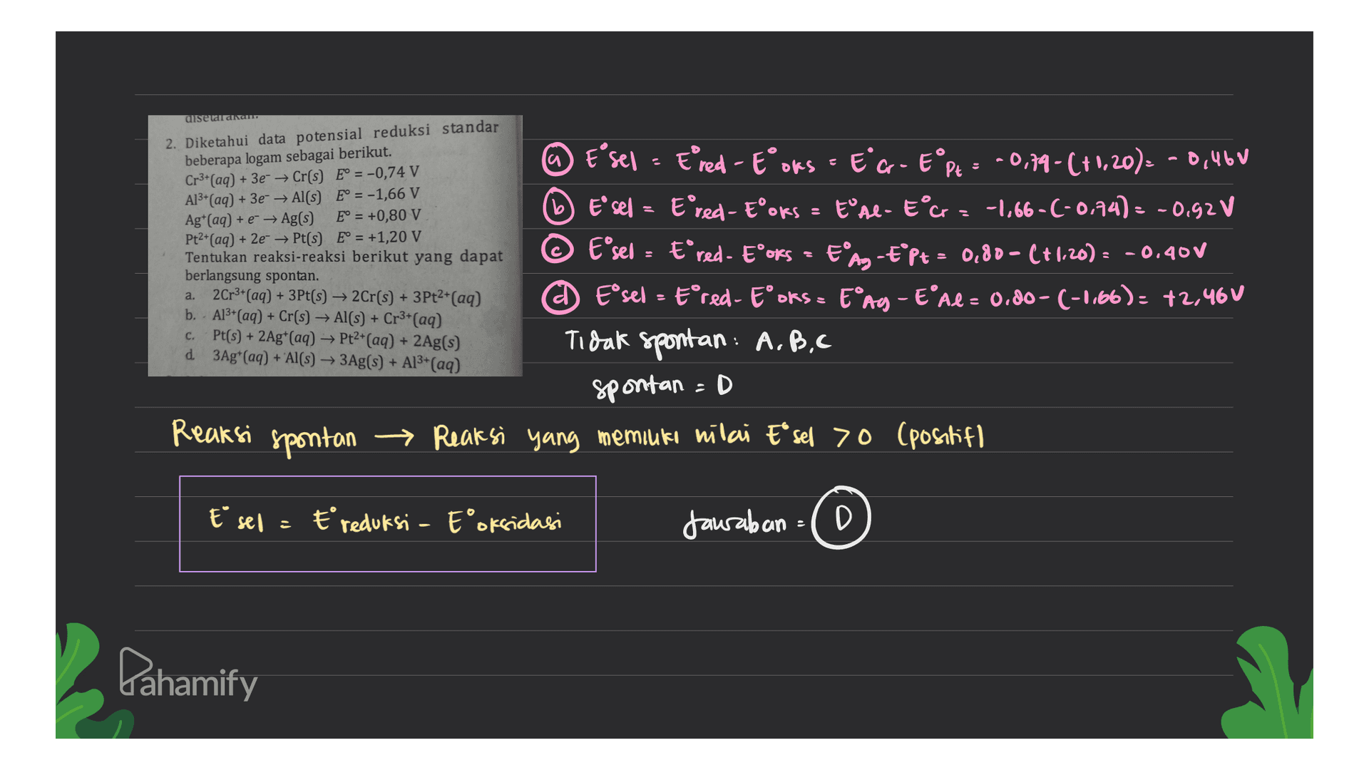 disewa au 2. Diketahui data potensial reduksi standar beberapa logam sebagai berikut. Cr3+ (aq) + + 3e- → Cr(s) E° = -0,74 V Al3+ (aq) + 3e → Al(s) E° = -1,66 V Ag+ (aq) + e + Ag(s) E° = +0,80 V Pt2+(aq) + 2e → Pt(s) E° = +1,20 V Tentukan reaksi-reaksi berikut yang dapat berlangsung spontan. a. 2Cr3+(aq) + 3Pt(s) → 2Cr(s) + 3Pt2+(aq) b. - Al3+ (aq) + Cr(s) + Al(s) + Cr3+(aq) Pt(s) + 2Ag+ (aq) → Pt2+(aq) + 2Ag(s) @ Esel - Ered - Eoks - EG - EⓇP = -0,79 -(+1,20): - 0,46V b Esel = Ered - Eoks = bºte - Ecz -1,66-(-0,74) = -0.92V © E'sel = E*red - Eºoks = EⓇA-E*pt = 0,80 - (+1,20) = -0.400 A Eºsel = Eºred- Eºoks = EºAg - E'ne = 0.00- (-1.66): +2,46V d 3Ag* (aq) + Al(s) + 3Ag(s) + A13+ (aq) Tidak spontan: A.B.C spontan =D → Reaksi yang memiliki nilai Eªsel >0 (positif C. Reaksi spontan E sel = Ereduksi - Eoksidasi Jawaban = D Pahamify 
