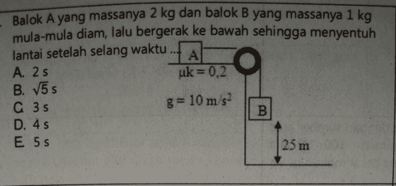 Balok A yang massanya 2 kg dan balok B yang massanya 1 kg mula-mula diam, lalu bergerak ke bawah sehingga menyentuh lantai setelah selang waktu 1 А A. 2 s uk=0,2 B. V5s C 35 g= 10 m/s2 B D. 4 s E 5S 25 m 