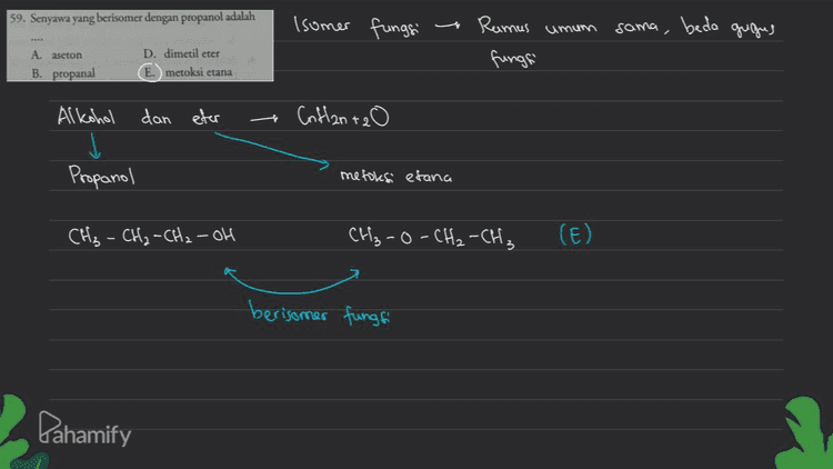59. Senyawa yang berisomer dengan propanol adalah Isomer fungsi Ramus umum sama, beda gugues A aseton D. dimetil eter E. metoksi etana fungsi B. propanal dan eter - Conflanta o Alkohol j Propanol metoles etana CH₂ - CH₂ - CH₂ - OH CH₂-O-CH₂-CH₃ (E) berisomer fungsi Pahamify 
Isomer Struktur 58. Etanal berisomer gugus fungsi dengan ... A. etanal D. asam fromat B. dietil eter E dimetil eter C. propanol ㄷ Rangka Geometri P Posisi L gugus fungsi (fungsi) aldehid, berisomer fungsi dengan keton minimal C₃ Ca Efainal Caldehid) 1 CH₃-C. TH :0 اص tidale memiliki isomer rangka, posisi, maupun fungsi i soal ini tidale ada jawaban yang tepat, "7 Pahamify 
57. Propil alkohol dengan isopropil alkohol merupakan .... A. isomer optik B. isomer struktur C. isomer cis - trans D. isomer posisi E. isomer gugus fungsi Propil alkohol iso propil alkohol CH₃-CH-OH . Propil alkohol dan isopropil alkohol adalah 1 CH₃ -CH₂ - CH₂-OH ada pada Ci L-propanol CH₃ isomer posisi posisi gugus fungsi berbeda atau OH ada pada Ca CH₃ -CH-CH₃ 2-propanol Pahamify 