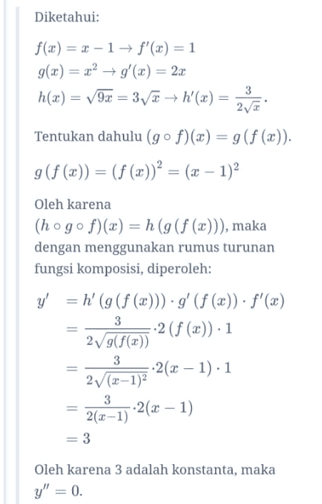 Diketahui f(x) = 2 -1 → f'(x) = 1 g(x) = x2 + g'(x) = 22 h(x) = v70 = 3/7 — h'(x= 242 Tentukan dahulu (gºf)(x) = g(f(x)). g (f (x)) = (f (x))² = (x - 1)2 Oleh karena (hogof)(x) = h (g(f (x))), maka dengan menggunakan rumus turunan fungsi komposisi, diperoleh: 3 3 y' = h' (g(f (x))) g' (f(x)). f'(x) --2(f (c)). 1 2V9(f(x)) --2(x - 1).1 2v (x-1) -2(x - 1) 2(x-1) = 3 3 Oleh karena 3 adalah konstanta, maka y" = 0. 