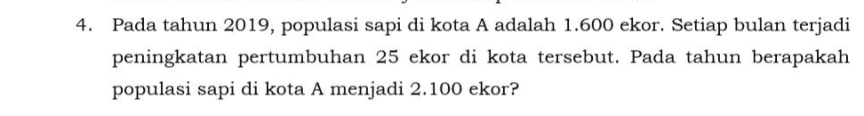 4. Pada tahun 2019, populasi sapi di kota A adalah 1.600 ekor. Setiap bulan terjadi peningkatan pertumbuhan 25 ekor di kota tersebut. Pada tahun berapakah populasi sapi di kota A menjadi 2.100 ekor? 