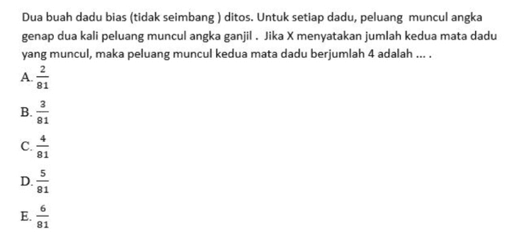 Dua buah dadu bias (tidak seimbang ) ditos. Untuk setiap dadu, peluang muncul angka genap dua kali peluang muncul angka ganjil. Jika X menyatakan jumlah kedua mata dadu yang muncul, maka peluang muncul kedua mata dadu berjumlah 4 adalah .... 2 A. 81 B. 3 81 C. 81 5 D. 81 E. 81 
Diketahui Persamaan lingkaran x2 + y2 - 4x + py - 2p = 0 dan titik (2, 5) terletak pada lingkaran. Nilai p yang sesuai adalah .... A. - 13 B. -11 C. - 9 D. -7 E. - 5 