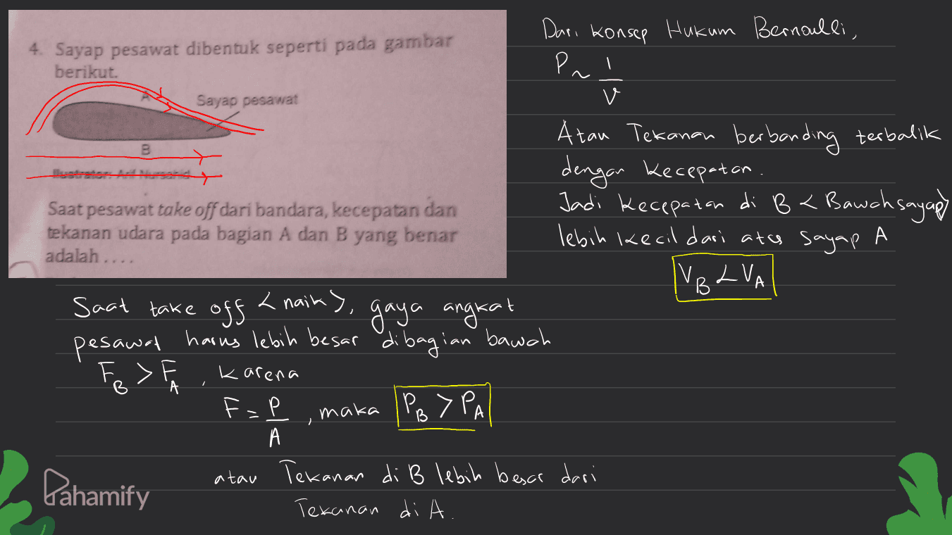 Sayap pesawat B Tuelater adalah .... Dari konsep Hukum Bernoulli, 4. Sayap pesawat dibentuk seperti pada gambar berikut. Pal v Atau Tekanan berbanding terbalik > dengan kecepatan. Saat pesawat take off dari bandara, kecepatan dan Jadi Kecepatan di Bt Bawah sayapy Bauchs tekanan udara pada bagian A dan B yang benar lebih kecil dari atas sayap A IV. L VA B Saat take off <nainy, gaya angkat pesawat harus lebih besar dibagian bawah Fe> Karena F-P maka IPB > PA % А atau Tekanan di B lebih besar dari Tekanan di A. А Pahamify 