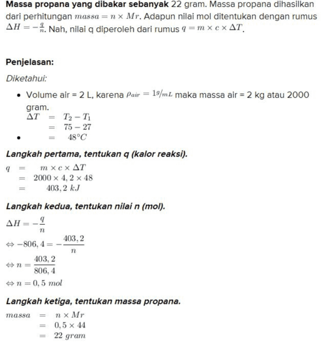 Massa propana yang dibakar sebanyak 22 gram. Massa propana dihasilkan dari perhitungan massa = n x Mr. Adapun nilai mol ditentukan dengan rumus AH = - 4. Nah, nilai a diperoleh dari rumus 9 =mx c AT Penjelasan: Diketahui: • Volume air = 2 L, karena Pair = 19/mL maka massa air = 2 kg atau 2000 gram. AT = T2 - T = 75 - 27 48°C Langkah pertama, tentukan q (kalor reaksi). 9 τη Xcx ΔΤ 2000 x 4, 2 x 48 403,2 kJ Langkah kedua, tentukan nilai n (mol). AH 9 403,2 -806, 4 403,2 n= 806,4 n = 0,5 mol Langkah ketiga, tentukan massa propana. n x Mr = 0,5 x 44 72 n massa 22 gram 