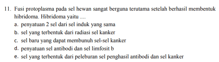 11. Fusi protoplasma pada sel hewan sangat berguna terutama setelah berhasil membentuk hibridoma. Hibridoma yaitu .... a. penyatuan 2 sel dari sel induk yang sama b. sel yang terbentuk dari radiasi sel kanker C. sel baru yang dapat membunuh sel-sel kanker d. penyatuan sel antibodi dan sel limfosit b e. sel yang terbentuk dari peleburan sel penghasil antibodi dan sel kanker 