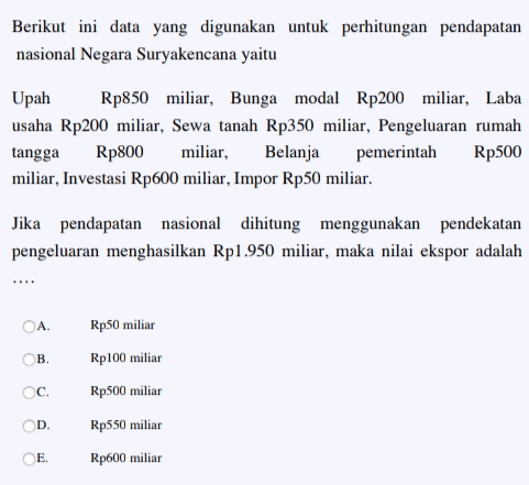 Berikut ini data yang digunakan untuk perhitungan pendapatan nasional Negara Suryakencana yaitu Upah Rp850 miliar, Bunga modal Rp200 miliar, Laba usaha Rp200 miliar, Sewa tanah Rp350 miliar, Pengeluaran rumah tangga Rp800 miliar, Belanja pemerintah Rp500 miliar, Investasi Rp600 miliar, Impor Rp50 miliar. Jika pendapatan nasional dihitung menggunakan pendekatan pengeluaran menghasilkan Rp1.950 miliar, maka nilai ekspor adalah A. Rp50 miliar ОВ. Rp100 miliar C. Rp500 miliar D. Rp550 miliar E Rp600 miliar 