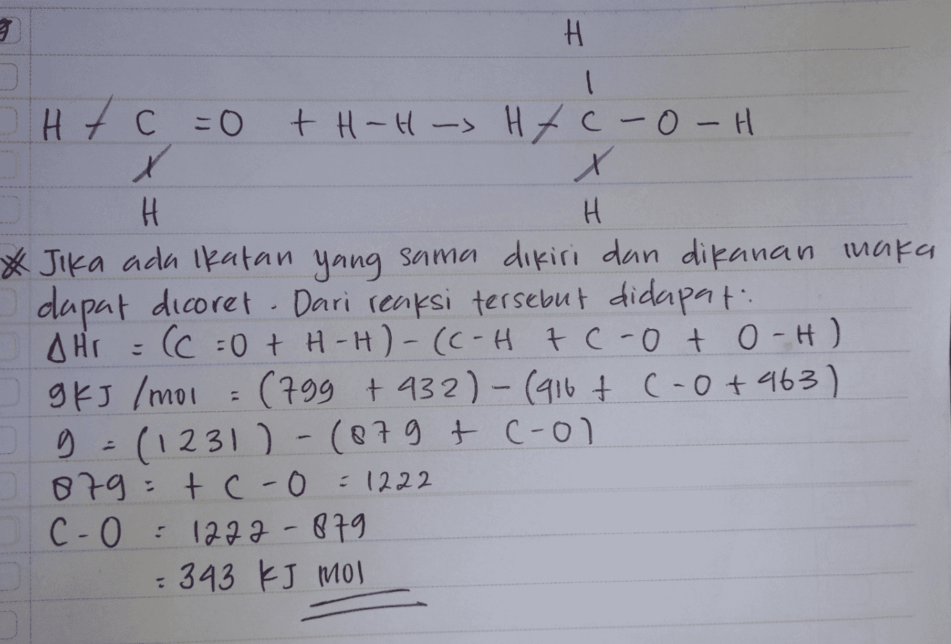 3 H I Htc =0 + H -H -> Htc-O-H X X H H * Jika ada ikatan yang sama dikiri dan dikanan maka dapat dicoret . Dari reaksi tersebut didapat: AHI = (C = 0 + H-H)-(C-Htc-oto-H) g KJ /mol = (799 +932)-(916+ (-0+463) g=(1231) -(879 + cool 879 tc-0 =1222 c-0 :1272-879 = 343 kJ mol 