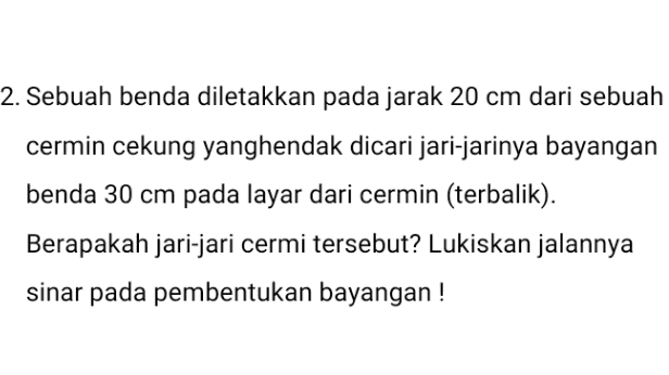 2. Sebuah benda diletakkan pada jarak 20 cm dari sebuah cermin cekung yanghendak dicari jari-jarinya bayangan benda 30 cm pada layar dari cermin (terbalik). Berapakah jari-jari cermi tersebut? Lukiskan jalannya sinar pada pembentukan bayangan! 